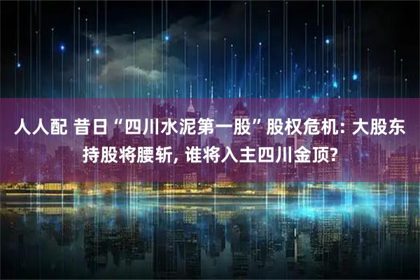 人人配 昔日“四川水泥第一股”股权危机: 大股东持股将腰斩, 谁将入主四川金顶?