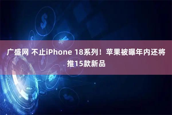 广盛网 不止iPhone 18系列！苹果被曝年内还将推15款新品