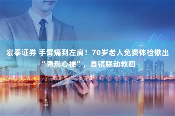 宏泰证券 手臂痛到左肩！70岁老人免费体检揪出“隐形心梗”，县镇联动救回